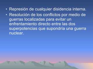 Represión de cualquier disidencia interna. Resolución de los conflictos por medio de guerras localizadas para evitar un enfrentamiento directo entre las dos superpotencias que supondría una guerra nuclear. 
