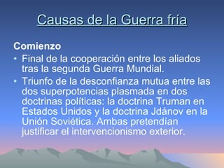 Causas de la Guerra fría Comienzo Final de la cooperación entre los aliados tras la segunda Guerra Mundial. Triunfo de la desconfianza mutua entre las dos superpotencias plasmada en dos doctrinas políticas: la doctrina Truman en Estados Unidos y la doctrina Jdánov en la Unión Soviética. Ambas pretendían justificar el intervencionismo exterior. 