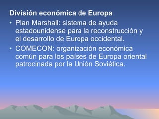 División económica de Europa Plan Marshall: sistema de ayuda estadounidense para la reconstrucción y el desarrollo de Europa occidental. COMECON: organización económica común para los países de Europa oriental patrocinada por la Unión Soviética. 