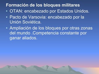Formación de los bloques militares OTAN: encabezado por Estados Unidos. Pacto de Varsovia: encabezado por la Unión Soviética. Ampliación de los bloques por otras zonas del mundo .Competencia constante por ganar aliados.  
