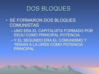 DOS BLOQUES  SE FORMARON DOS BLOQUES COMUNISTAS UNO ERA EL CAPITALISTA FORMADO POR EEUU COMO PRINCIPAL POTENCIA Y EL SEGUNDO ERA EL COMUNISMO Y TENIAN A LA URSS COMO POTENCIA PRINCIPAL 