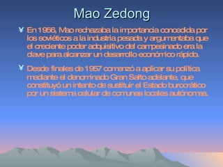Mao Zedong En 1956, Mao rechazaba la importancia concedida por los soviéticos a la industria pesada y argumentaba que el creciente poder adquisitivo del campesinado era la clave para alcanzar un desarrollo económico rápido.  Desde   finales de 1957 comenzó a aplicar su política mediante el denominado Gran Salto adelante, que constituyó un intento de sustituir el Estado burocrático por un sistema celular de comunas locales autónomas. 