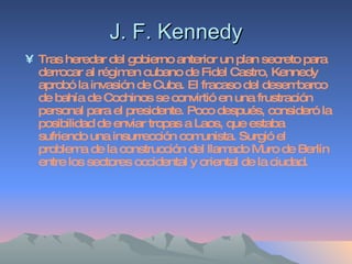 J. F. Kennedy Tras heredar del gobierno anterior un plan secreto para derrocar al régimen cubano de Fidel Castro, Kennedy aprobó la invasión de Cuba. El fracaso del desembarco de bahía de Cochinos se convirtió en una frustración personal para el presidente. Poco después, consideró la posibilidad de enviar tropas a Laos, que estaba sufriendo una insurrección comunista. Surgió el problema de la construcción del llamado Muro de Berlín entre los sectores occidental y oriental de la ciudad.  