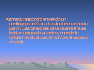 Kennedy respondió enviando un contingente militar a la ruta terrestre hacia Berlín. Las tensiones de la Guerra fría se habían agravado ya antes, cuando la URSS mandó al primer hombre al espacio en abril. 