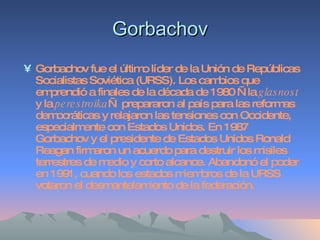 Gorbachov Gorbachov fue el último líder de la Unión de Repúblicas Socialistas Soviética (URSS). Los cambios que emprendió a finales de la década de 1980 —la  glasnost  y la  perestroika — prepararon al país para las reformas democráticas y relajaron las tensiones con Occidente, especialmente con Estados Unidos. En 1987 Gorbachov y el presidente de Estados Unidos Ronald Reagan firmaron un acuerdo para destruir los misiles terrestres de medio y corto alcance. Abandonó el poder en 1991, cuando los estados miembros de la URSS votaron el desmantelamiento de la federación. 