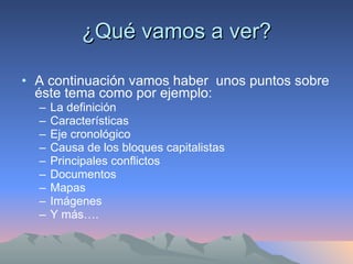 ¿Qué vamos a ver? A continuación vamos haber  unos puntos sobre éste tema como por ejemplo: La definición Características Eje cronológico Causa de los bloques capitalistas Principales conflictos Documentos Mapas  Imágenes Y más…. 