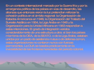 En un contexto internacional marcado por la Guerra fría y por la emergencia política de los países en vías de desarrollo, las alianzas que entonces vieron la luz pretendían reforzar la cohesión política en el ámbito regional: la Organización de Estados Americanos en 1948, la Organización del Tratado del Sureste Asiático en 1954, la Liga Árabe en 1945 y la Organización para la Unidad Africana en 1963 respondían a estas intenciones. El grado de integración variaba considerablemente de una estructura a otra: si bien los países miembros de la OEA, de la SEATO, o de la Liga Árabe, estaban unidos por un pacto de asistencia mutua o de defensa común, estas organizaciones no contaron nunca con fuerzas permanentes. La OUA se basaba prácticamente en la inviolabilidad de las fronteras heredadas del periodo colonial. 