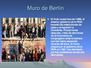 Muro de Berlín El 9 de noviembre de 1989, el anterior gobierno de la RDA levantó las restricciones de paso y emigración a Occidente. Pocas horas después, miles de alemanes de ambos lados se congregaron ante la barrera que les había separado durante 28 años. El Muro, erigido por el gobierno de la RDA en 1961, fue derribado por los ciudadanos de las dos Alemanias.  