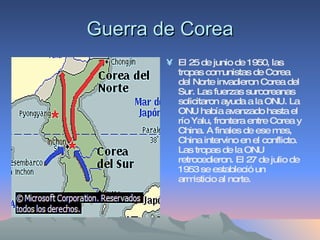Guerra de Corea El 25 de junio de 1950, las tropas comunistas de Corea del Norte invadieron Corea del Sur. Las fuerzas surcoreanas solicitaron ayuda a la ONU. La ONU había avanzado hasta el río Yalu, frontera entre Corea y China. A finales de ese mes, China intervino en el conflicto. Las tropas de la ONU retrocedieron. El 27 de julio de 1953 se estableció un armisticio al norte. 
