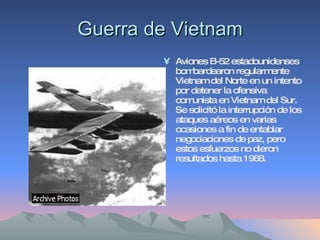 Guerra de Vietnam Aviones B-52 estadounidenses bombardearon regularmente Vietnam del Norte en un intento por detener la ofensiva comunista en Vietnam del Sur. Se solicitó la interrupción de los ataques aéreos en varias ocasiones a fin de entablar negociaciones de paz, pero estos esfuerzos no dieron resultados hasta 1968. 