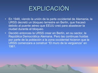 EXPLICACIÓN En 1948, viendo la unión de la parte occidental de Alemania, la URSS decretó un bloqueo terrestre en Berlín, que fracasó debido al puente aéreo que EEUU creó para abastecer la ciudad durante el bloqueo. Decidió entonces la URSS crear en Berlín, en su sector, la República Democrática Alemana. Pero las continuas huidas por parte de la población a la zona occidental hicieron que la URSS comenzara a construir “El muro de la vergüenza” en 1961. 