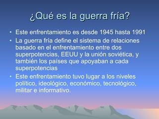 ¿Qué es la guerra fría? Este enfrentamiento es desde 1945 hasta 1991 La guerra fría define el sistema de relaciones basado en el enfrentamiento entre dos superpotencias, EEUU y la unión soviética, y también los países que apoyaban a cada superpotencias  Este enfrentamiento tuvo lugar a los niveles político, ideológico, económico, tecnológico, militar e informativo. 