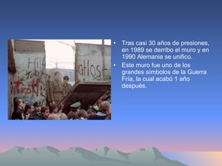 Tras casi 30 años de presiones, en 1989 se derribo el muro y en 1990 Alemania se unifico. Este muro fue uno de los grandes símbolos de la Guerra Fría, la cual acabó 1 año después. 