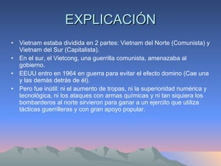 EXPLICACIÓN Vietnam estaba dividida en 2 partes: Vietnam del Norte (Comunista) y Vietnam del Sur (Capitalista). En el sur, el Vietcong, una guerrilla comunista, amenazaba al gobierno. EEUU entro en 1964 en guerra para evitar el efecto domino (Cae una y las demás detrás de él). Pero fue inútil: ni el aumento de tropas, ni la superioridad numérica y tecnológica, ni los ataques con armas químicas y ni tan siquiera los bombarderos al norte sirvieron para ganar a un ejercito que utiliza tácticas guerrilleras y con gran apoyo popular.  