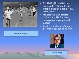 En 1969, Richard Nixon anuncio la retirada de las tropas, cosa que hasta 1973 no ocurrió. No solo fue una derrota militar, también fue una derrota moral por parte de EEUU. 2 años más tarde, Vietnam del Norte ganaba la guerra. Otra cruel imagen... Richard Nixon 