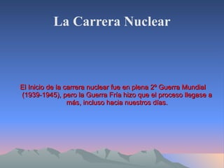 La Carrera Nuclear El Inicio de la carrera nuclear fue en plena 2º Guerra Mundial (1939-1945), pero la Guerra Fría hizo que el proceso llegase a más, incluso hacia nuestros días. 