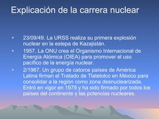 23/09/49. La URSS realiza su primera explosión nuclear en la estepa de Kazajistán. 1957. La ONU crea el Organismo Internacional de Energía Atómica (OIEA) para promover el uso pacífico de la energía nuclear. 2/1967. Un grupo de catorce países de América Latina firman el Tratado de Tlatelolco en México para consolidar a la región como zona desnuclearizada. Entró en vigor en 1979 y ha sido firmado por todos los países del continente y las potencias nucleares. Explicación de la carrera nuclear 