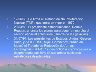 12/06/68. Se firma el Tratado de No Proliferación Nuclear (TNP), que entra en vigor en 1970 23/03/83. El presidente estadounidense, Ronald Reagan, anuncia los planes para poner en marcha el escudo espacial antimisiles (Guerra de las galaxias). 31/07/91. Los presidentes de Estados Unidos, George Bush, y de la URSS, Mijail Gorbachov, firman en Moscú el Tratado de Reducción de Armas Estratégicas (START 1), que obligó a los dos países a desprenderse del 30% de sus armas nucleares estratégicas desplegadas. 