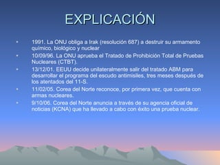 EXPLICACIÓN 1991. La ONU obliga a Irak (resolución 687) a destruir su armamento químico, biológico y nuclear 10/09/96. La ONU aprueba el Tratado de Prohibición Total de Pruebas Nucleares (CTBT). 13/12/01. EEUU decide unilateralmente salir del tratado ABM para desarrollar el programa del escudo antimisiles, tres meses después de los atentados del 11-S. 11/02/05. Corea del Norte reconoce, por primera vez, que cuenta con armas nucleares. 9/10/06. Corea del Norte anuncia a través de su agencia oficial de noticias (KCNA) que ha llevado a cabo con éxito una prueba nuclear. 