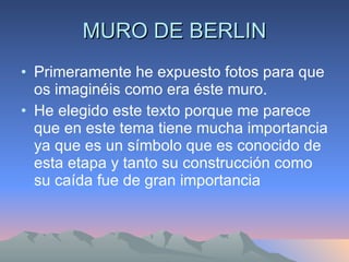 MURO DE BERLIN Primeramente he expuesto fotos para que os imaginéis como era éste muro.  He elegido este texto porque me parece que en este tema tiene mucha importancia ya que es un símbolo que es conocido de esta etapa y tanto su construcción como su caída fue de gran importancia 