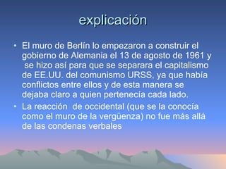 explicación El muro de Berlín lo empezaron a construir el gobierno de Alemania el 13 de agosto de 1961 y  se hizo así para que se separara el capitalismo de EE.UU. del comunismo URSS, ya que había conflictos entre ellos y de esta manera se dejaba claro a quien pertenecía cada lado. La reacción  de occidental (que se la conocía como el muro de la vergüenza) no fue más allá de las condenas verbales 
