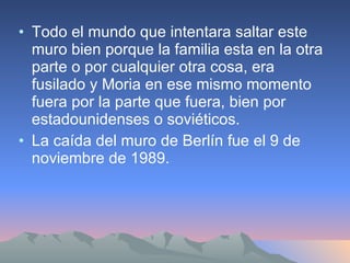 Todo el mundo que intentara saltar este muro bien porque la familia esta en la otra parte o por cualquier otra cosa, era fusilado y Moria en ese mismo momento fuera por la parte que fuera, bien por estadounidenses o soviéticos. La caída del muro de Berlín fue el 9 de noviembre de 1989. 