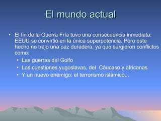 El mundo actual El fin de la Guerra Fría tuvo una consecuencia inmediata: EEUU se convirtió en la única superpotencia. Pero este hecho no trajo una paz duradera, ya que surgieron conflictos como: Las guerras del Golfo Las cuestiones yugoslavas, del  Cáucaso y africanas Y un nuevo enemigo: el terrorismo islámico... 