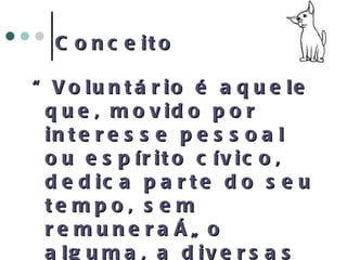 Conceito “ Voluntário é aquele que, movido por interesse pessoal ou espírito cívico, dedica parte do seu tempo, sem remuneração alguma, a diversas formas de atividades de bem estar social entre outras.” (Definição das Nações Unidas) 