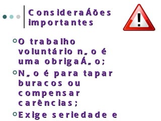 Considerações importantes O trabalho voluntário não é uma obrigação; Não é para tapar buracos ou compensar carências; Exige seriedade e comprometimento do voluntário; Envolve prazer de ajudar e vontade de se sentir útil; 