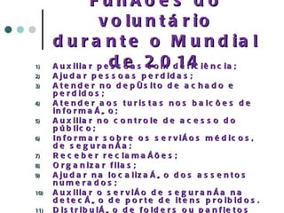 Funções do voluntário durante o Mundial de 2014 Auxiliar pessoas com deficiência; Ajudar pessoas perdidas; Atender no depósito de achado e perdidos; Atender aos turistas nos balcões de informação; Auxiliar no controle de acesso do público; Informar sobre os serviços médicos, de segurança; Receber reclamações; Organizar filas; Ajudar na localização dos assentos numerados; Auxiliar o serviço de segurança na detecção de porte de itens proibidos. Distribuição de folders ou panfletos explicativos; Auxiliar o processo de organização em situações de crise (evacuação, incêndio, etc...) 