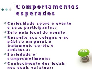 Comportamentos esperados Curiosidade sobre o evento e seus participantes; Zelo pelo local do evento; Respeito aos colegas e ao público em geral, e tratamento cortês e amistoso; Seriedade e comprometimento; Conhecimento dos locais nos quais vai atuar; Disposição para ouvir e ajudar; 