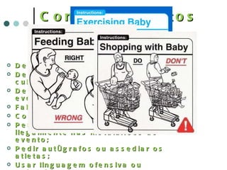 Comportamentos inaceitáveis Demonstrar favoritismo; Desrespeitar as diferenças culturais; Desobedecer as normas do evento; Faltar ou atrasar-se; Consumir substâncias ilícitas; Permitir que terceiros entrem ilegalmente nas instalações do evento; Pedir autógrafos ou assediar os atletas; Usar linguagem ofensiva ou palavrões; Tirar proveito financeiro ilícito da participação no evento; 