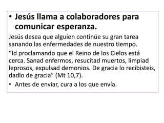 • Jesús llama a colaboradores para
comunicar esperanza.
Jesús desea que alguien continúe su gran tarea
sanando las enfermedades de nuestro tiempo.
“Id proclamando que el Reino de los Cielos está
cerca. Sanad enfermos, resucitad muertos, limpiad
leprosos, expulsad demonios. De gracia lo recibisteis,
dadlo de gracia” (Mt 10,7).
• Antes de enviar, cura a los que envía.
 