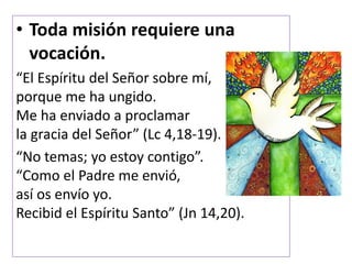 • Toda misión requiere una
vocación.
“El Espíritu del Señor sobre mí,
porque me ha ungido.
Me ha enviado a proclamar
la gracia del Señor” (Lc 4,18-19).
“No temas; yo estoy contigo”.
“Como el Padre me envió,
así os envío yo.
Recibid el Espíritu Santo” (Jn 14,20).
 
