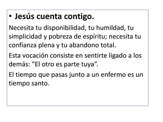 • Jesús cuenta contigo.
Necesita tu disponibilidad, tu humildad, tu
simplicidad y pobreza de espíritu; necesita tu
confianza plena y tu abandono total.
Esta vocación consiste en sentirte ligado a los
demás: “El otro es parte tuya”.
El tiempo que pasas junto a un enfermo es un
tiempo santo.
 