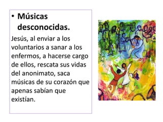 • Músicas
desconocidas.
Jesús, al enviar a los
voluntarios a sanar a los
enfermos, a hacerse cargo
de ellos, rescata sus vidas
del anonimato, saca
músicas de su corazón que
apenas sabían que
existían.
 