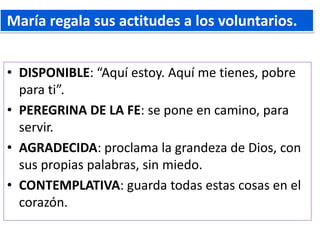 • DISPONIBLE: “Aquí estoy. Aquí me tienes, pobre
para ti”.
• PEREGRINA DE LA FE: se pone en camino, para
servir.
• AGRADECIDA: proclama la grandeza de Dios, con
sus propias palabras, sin miedo.
• CONTEMPLATIVA: guarda todas estas cosas en el
corazón.
María regala sus actitudes a los voluntarios.
 