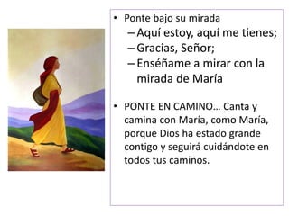 • Ponte bajo su mirada
–Aquí estoy, aquí me tienes;
–Gracias, Señor;
–Enséñame a mirar con la
mirada de María
• PONTE EN CAMINO… Canta y
camina con María, como María,
porque Dios ha estado grande
contigo y seguirá cuidándote en
todos tus caminos.
 
