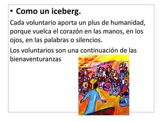 • Como un iceberg.
Cada voluntario aporta un plus de humanidad,
porque vuelca el corazón en las manos, en los
ojos, en las palabras o silencios.
Los voluntarios son una continuación de las
bienaventuranzas
 
