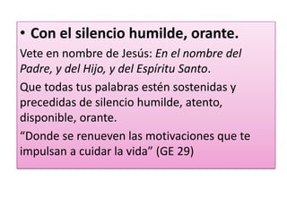 • Con el silencio humilde, orante.
Vete en nombre de Jesús: En el nombre del
Padre, y del Hijo, y del Espíritu Santo.
Que todas tus palabras estén sostenidas y
precedidas de silencio humilde, atento,
disponible, orante.
“Donde se renueven las motivaciones que te
impulsan a cuidar la vida” (GE 29)
 