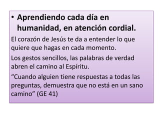 • Aprendiendo cada día en
humanidad, en atención cordial.
El corazón de Jesús te da a entender lo que
quiere que hagas en cada momento.
Los gestos sencillos, las palabras de verdad
abren el camino al Espíritu.
“Cuando alguien tiene respuestas a todas las
preguntas, demuestra que no está en un sano
camino” (GE 41)
 
