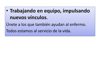 • Trabajando en equipo, impulsando
nuevos vínculos.
Únete a los que también ayudan al enfermo.
Todos estamos al servicio de la vida.
 