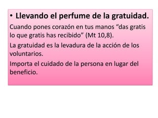 • Llevando el perfume de la gratuidad.
Cuando pones corazón en tus manos “das gratis
lo que gratis has recibido” (Mt 10,8).
La gratuidad es la levadura de la acción de los
voluntarios.
Importa el cuidado de la persona en lugar del
beneficio.
 
