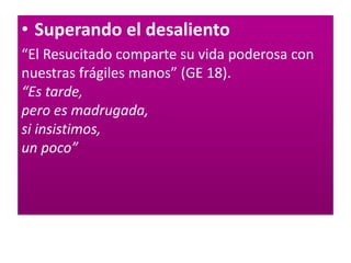 • Superando el desaliento
“El Resucitado comparte su vida poderosa con
nuestras frágiles manos” (GE 18).
“Es tarde,
pero es madrugada,
si insistimos,
un poco”
 