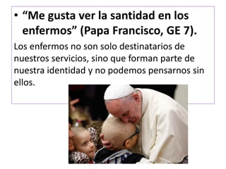 • “Me gusta ver la santidad en los
enfermos” (Papa Francisco, GE 7).
Los enfermos no son solo destinatarios de
nuestros servicios, sino que forman parte de
nuestra identidad y no podemos pensarnos sin
ellos.
 