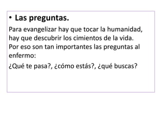 • Las preguntas.
Para evangelizar hay que tocar la humanidad,
hay que descubrir los cimientos de la vida.
Por eso son tan importantes las preguntas al
enfermo:
¿Qué te pasa?, ¿cómo estás?, ¿qué buscas?
 
