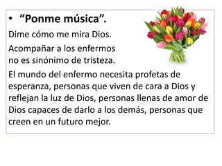 • “Ponme música”.
Dime cómo me mira Dios.
Acompañar a los enfermos
no es sinónimo de tristeza.
El mundo del enfermo necesita profetas de
esperanza, personas que viven de cara a Dios y
reflejan la luz de Dios, personas llenas de amor de
Dios capaces de darlo a los demás, personas que
creen en un futuro mejor.
 
