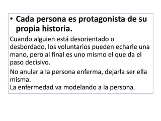 • Cada persona es protagonista de su
propia historia.
Cuando alguien está desorientado o
desbordado, los voluntarios pueden echarle una
mano, pero al final es uno mismo el que da el
paso decisivo.
No anular a la persona enferma, dejarla ser ella
misma.
La enfermedad va modelando a la persona.
 