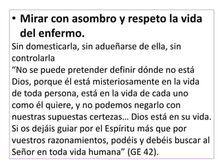 • Mirar con asombro y respeto la vida
del enfermo.
Sin domesticarla, sin adueñarse de ella, sin
controlarla
“No se puede pretender definir dónde no está
Dios, porque él está misteriosamente en la vida
de toda persona, está en la vida de cada uno
como él quiere, y no podemos negarlo con
nuestras supuestas certezas… Dios está en su vida.
Si os dejáis guiar por el Espíritu más que por
vuestros razonamientos, podéis y debéis buscar al
Señor en toda vida humana” (GE 42).
 
