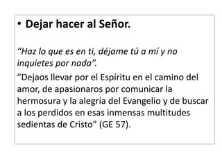 • Dejar hacer al Señor.
“Haz lo que es en ti, déjame tú a mí y no
inquietes por nada”.
“Dejaos llevar por el Espíritu en el camino del
amor, de apasionaros por comunicar la
hermosura y la alegría del Evangelio y de buscar
a los perdidos en esas inmensas multitudes
sedientas de Cristo” (GE 57).
 